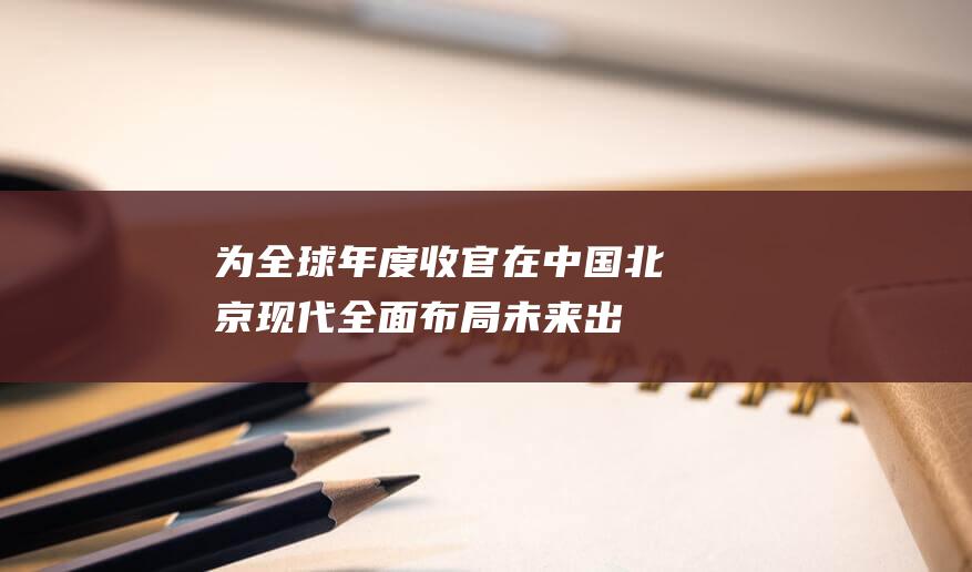 为全球 年度收官！在中国 北京现代全面布局未来出行 (为全球年度收入的公司)