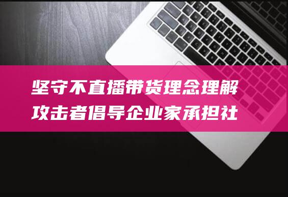 坚守不直播带货理念 理解攻击者 倡导企业家承担社会责任 钟晱晱罕见发声 (坚守不直播带货的原因)