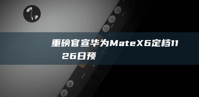 重磅官宣 华为MateX6定档11月26日！预定开启 余承东曝光Mate70特殊后盖材质 (华为官宣重磅消息)