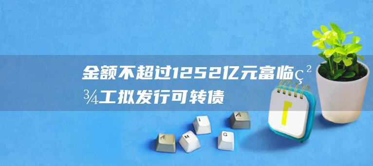 金额不超过12.52亿元 富临精工拟发行可转债募资 (金额不超过1000可以立案吗)