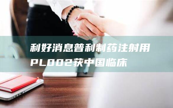 利好消息！普利制药注射用PL002获中国临床试验批准 创新药进程再进一步 (普涨行情是什么意思)