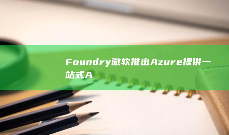 Foundry 微软推出Azure 提供一站式AI开发平台 AI (foundry)
