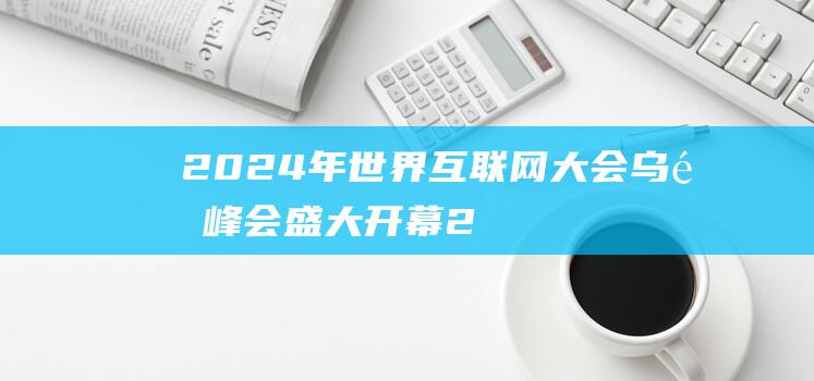 2024年世界互联网大会乌镇峰会盛大开幕 (2024年世界强国排行榜)