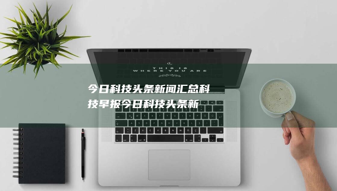 今日科技头条新闻汇总 科技早报 (今日科技头条新闻10条)