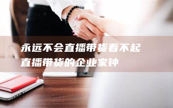 永远不会直播带货 看不起直播带货的企业家 钟睒睒斥责直播带货 (永远不会直播的人)