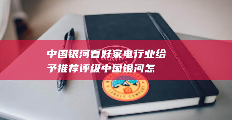 中国银河看好家电行业 给予推荐评级 (中国银河怎么样?)