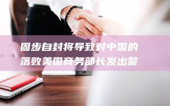 固步自封将导致对中国的落败 美国商务部长发出警告 (固步自封将导演是谁)
