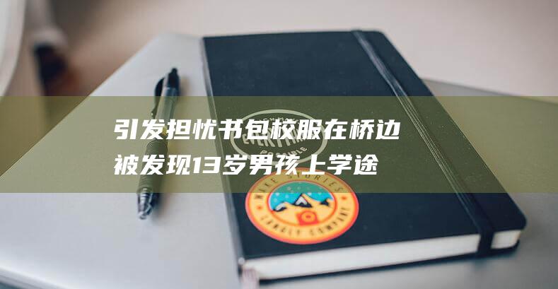 引发担忧 书包校服在桥边被发现 13岁男孩上学途中神秘失踪 (引发担忧英文)