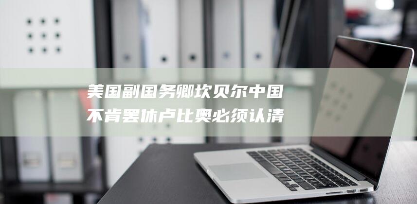 美国副国务卿坎贝尔 中国不肯罢休 卢比奥必须认清形势！ (美国副国务卿纽兰)