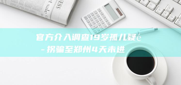 官方介入调查 19岁孤儿疑遭拐骗至郑州4天未进食 (官方介入调查约300万只蜜蜂死亡)