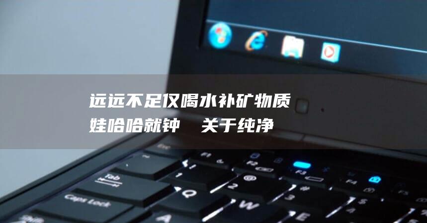 远远不足 仅喝水补矿物质 娃哈哈就钟睒睒关于纯净水不宜长期饮用的言论回应 (远远不足是成语吗)