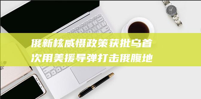 俄新核威慑政策获批 乌首次用美援导弹打击俄腹地 (俄罗斯核威慑政策)