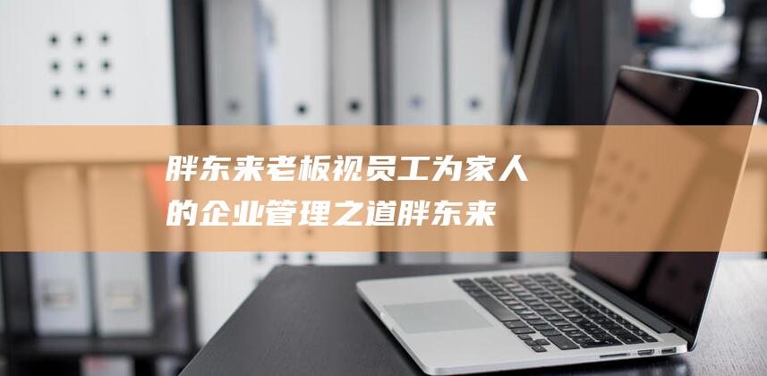 胖东来老板视员工为家人的企业管理之道胖东来