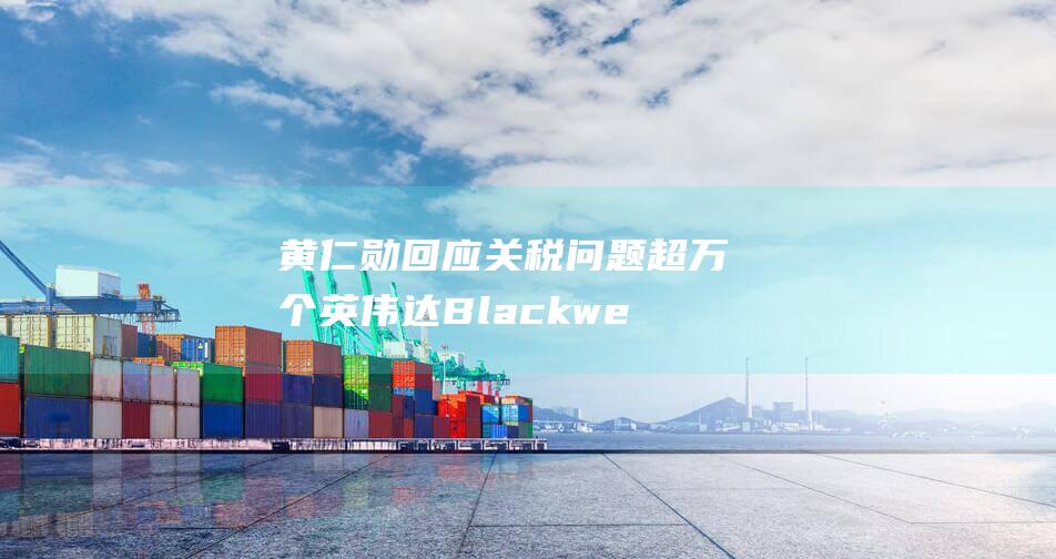 黄仁勋回应关税问题 超万个英伟达Blackwell芯片已交付 (黄仁勋多少岁了)