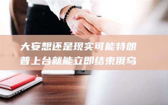 大妄想还是现实可能 特朗普上台就能立即结束俄乌战争 (大妄想还是现实妄想)