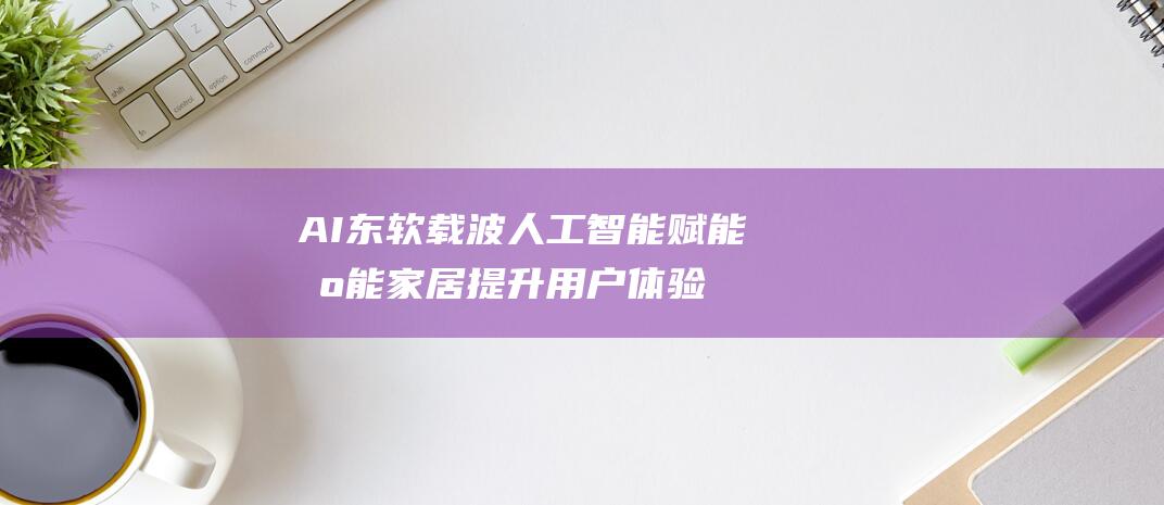 AI 东软载波 人工智能 赋能智能家居 提升用户体验 (东软载波txd)