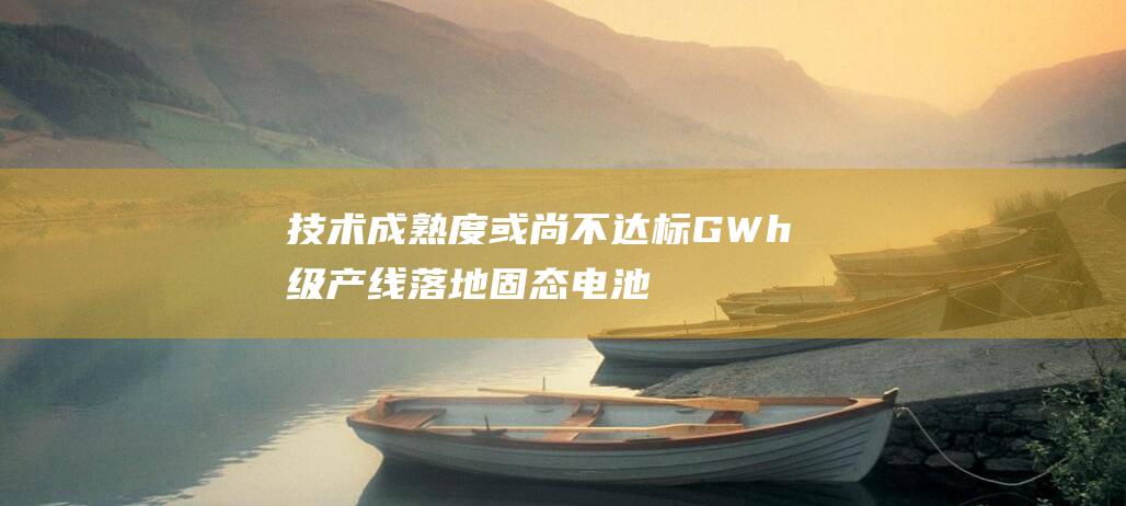 技术成熟度或尚不达标 GWh级产线落地 固态电池量产时代是否即将到来 安瓦科技权威解读 (技术成熟度或技术创新成熟度是技术报表的核心内容之一)