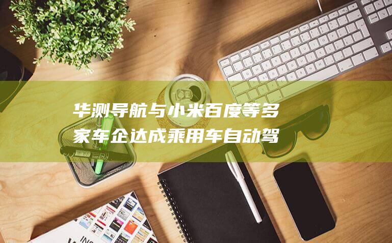 华测导航与小米 百度等多家车企达成乘用车自动驾驶业务合作 (华测导航小米汽车)