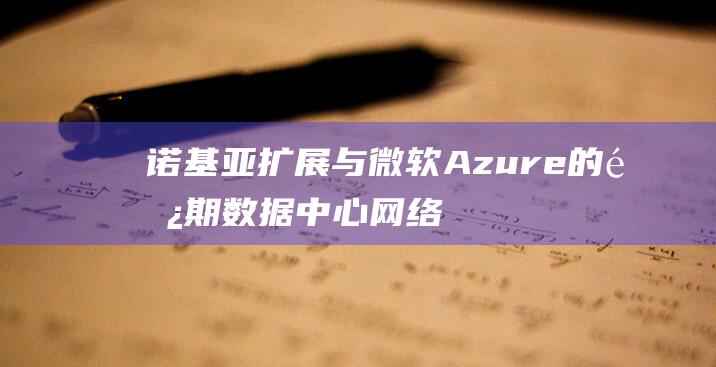 诺基亚扩展与微软Azure的长期数据中心网络供应协议 (诺基亚扩容)