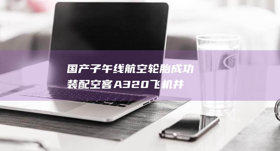 国产子午线航空轮胎成功装配空客A320飞机并完成首飞 (子午线航空技术)