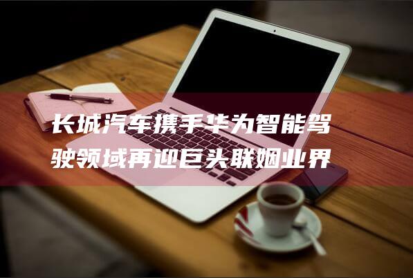 长城汽车携手华为 智能驾驶领域再迎巨头联姻 业界爆料 (长城汽车携手华为)