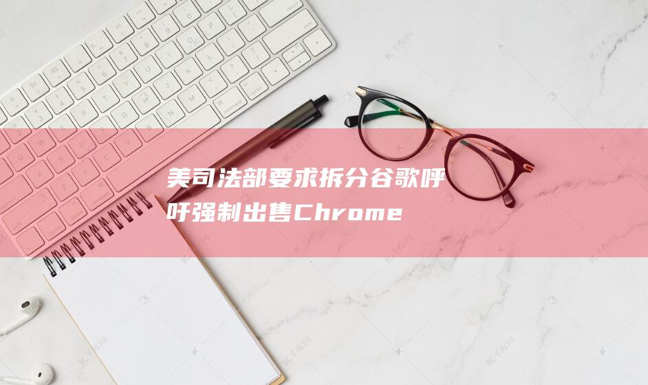 美司法部要求拆分谷歌 呼吁强制出售Chrome 谷歌强烈反对 (美司法部启动)