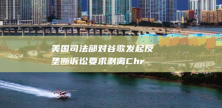 美国司法部对谷歌发起反垄断诉讼 要求剥离 Chrome 和安卓系统 (美国司法部对苹果提起诉讼)
