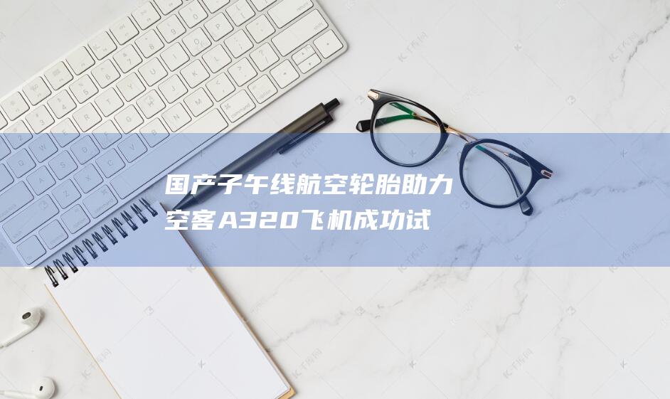 国产子午线航空轮胎助力空客A320飞机成功试飞 展现中国航空制造新高度 (子午线航空技术)