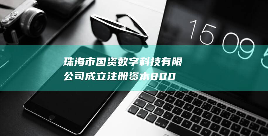 珠海市国资数字科技有限公司成立 注册资本8000万元 (珠海市国资委企业)
