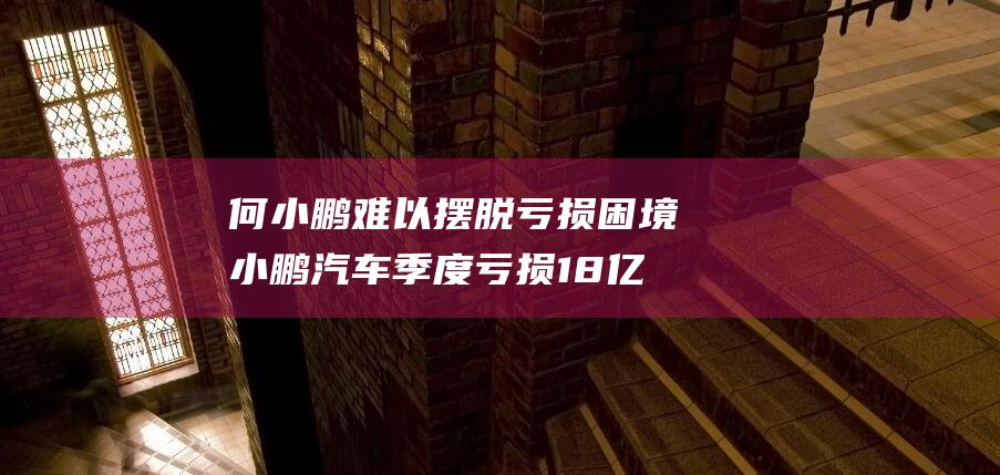 何小鹏难以摆脱亏损困境小鹏汽车季度亏损18亿