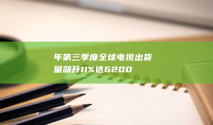 年第三季度全球电视出货量飙升 11% 达 6200 2024 万台 (2021年第三季度)