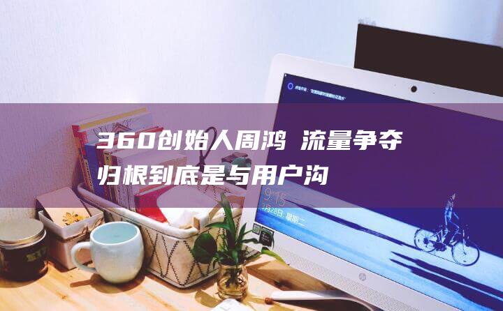 360创始人周鸿祎 流量争夺归根到底是与用户沟通 (360创始人周鸿祎)
