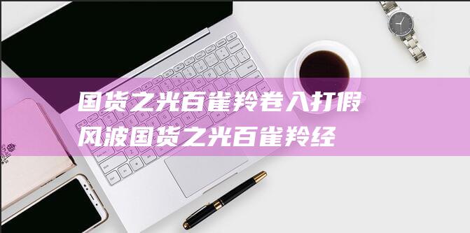 国货之光百雀羚卷入打假风波 (国货之光百雀羚经典)