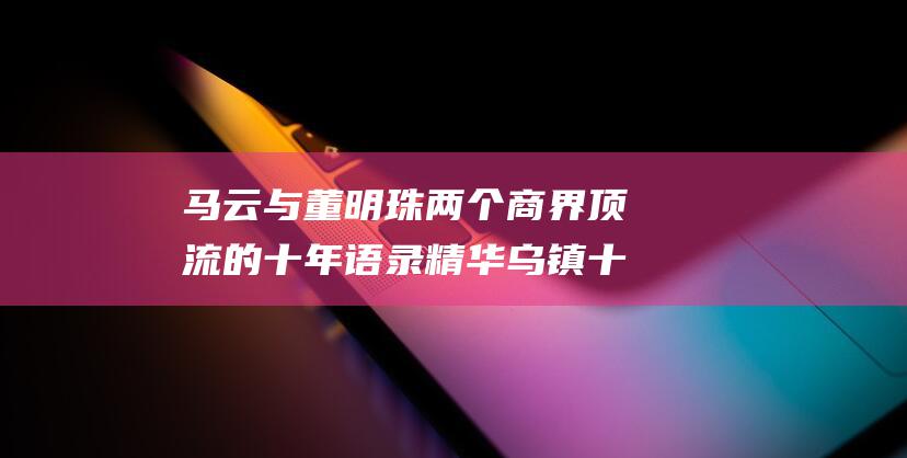 马云与董明珠 两个商界顶流的十年语录精华 乌镇十年 (马云与董明珠对活)