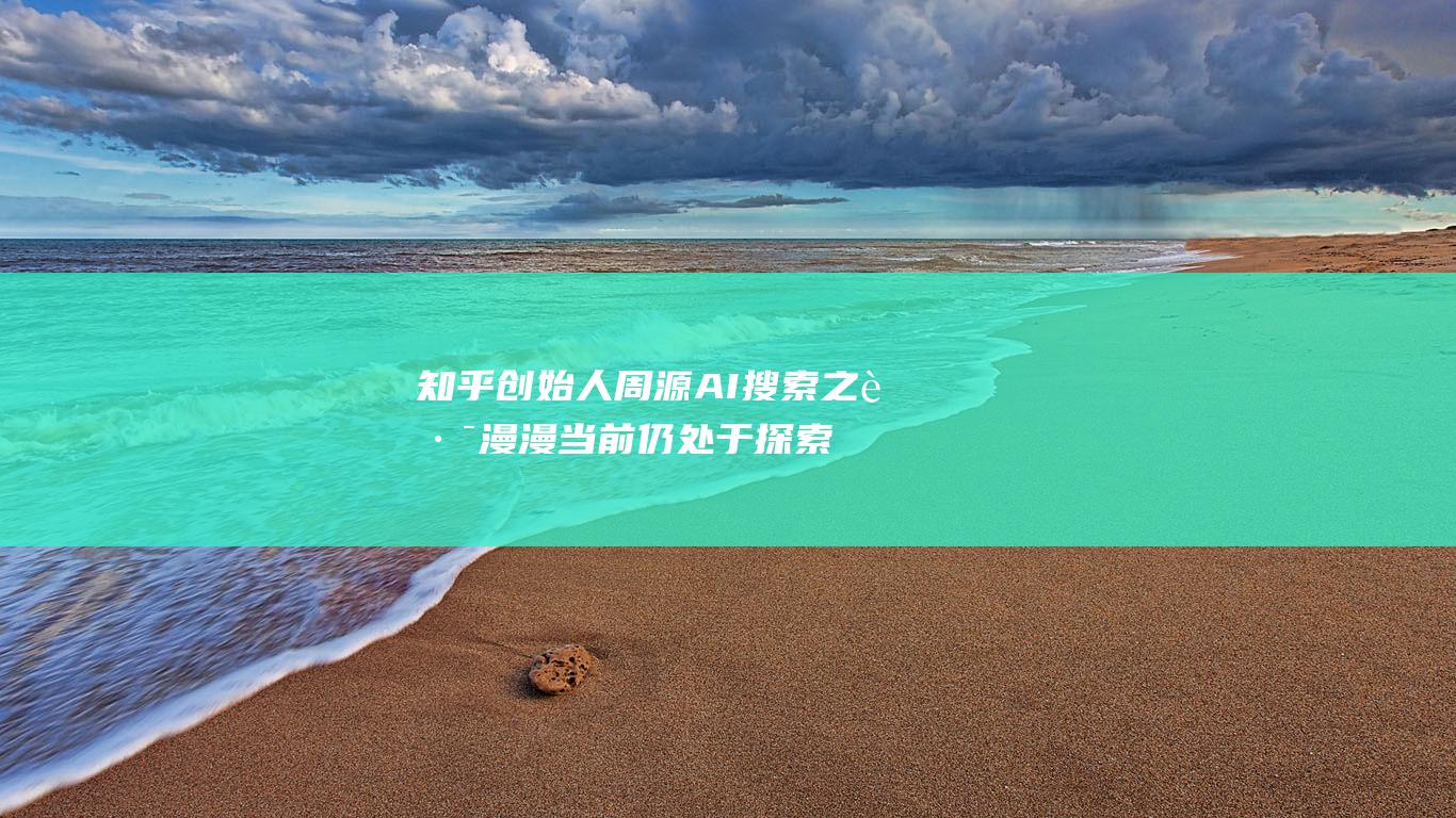 知乎创始人周源 AI搜索之路漫漫 当前仍处于探索阶段 (知乎创始人周源)