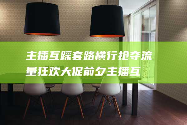主播互踩套路横行 抢夺流量狂欢 大促前夕 (主播互踩套路是什么)