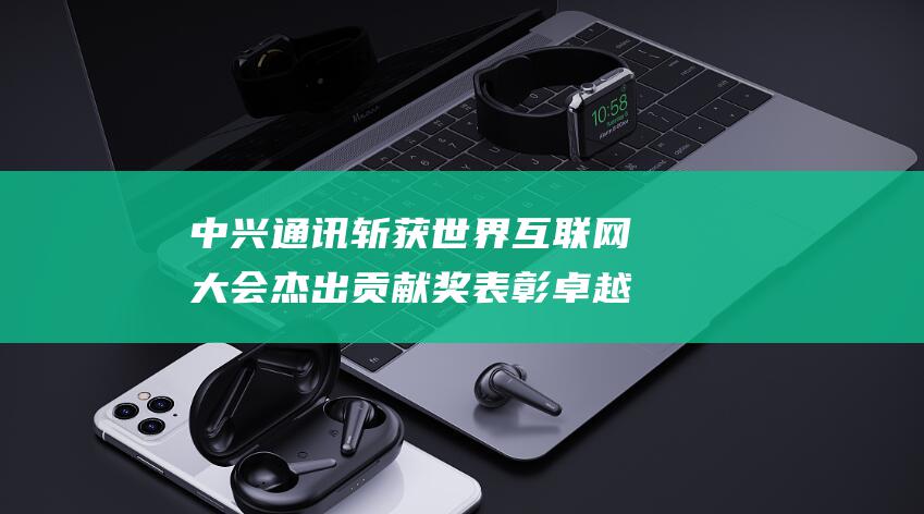 中兴通讯斩获世界互联网大会杰出贡献奖 表彰卓越创新与行业引领地位 (中兴通讯近况)