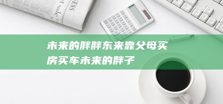 未来的胖 胖东来 靠父母买房买车 (未来的胖子)