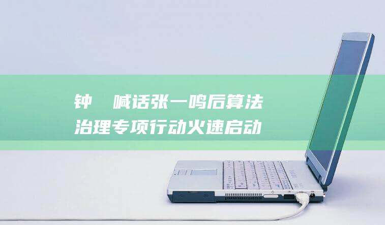 钟睒睒喊话张一鸣后 算法治理专项行动火速启动 (钟睒睒喊话张一鸣要求道歉)