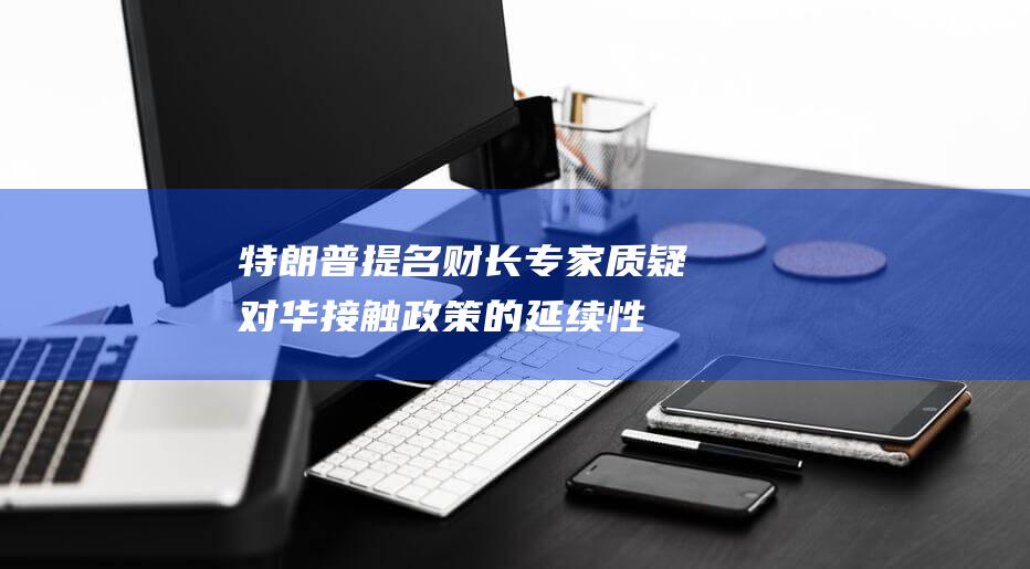 特朗普提名财长专家质疑对华接触政策的延续性