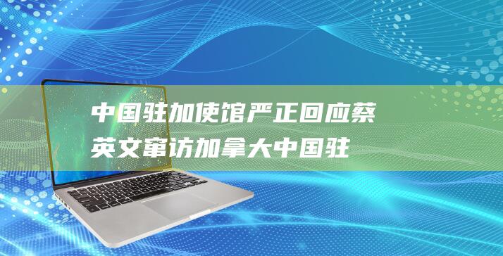 中国驻加使馆严正回应 蔡英文窜访加拿大 (中国驻加使馆回应加征关税)