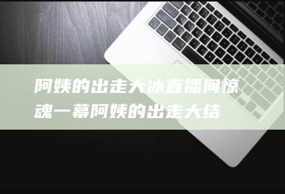 阿姨的出走 大冰直播间惊魂一幕 (阿姨的出走大结局视频)