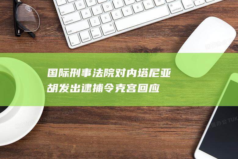 国际刑事法院对内塔尼亚胡发出逮捕令 克宫回应 (国际刑事法院成员国名单)