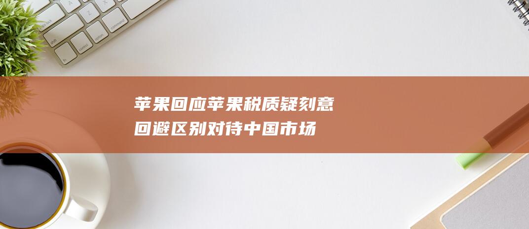 苹果 回应苹果税质疑！刻意回避区别对待中国市场 罕见 应不会公开置评 报告 (苹果回应苹果税抽佣30%)