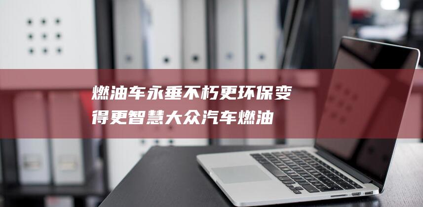 燃油车永垂不朽 更环保 变得更智慧 大众汽车 (燃油车永远不会淘汰)