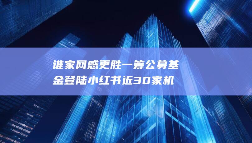 谁家网感更胜一筹 公募基金登陆小红书 近30家机构抢滩种草营销战场 (谁家网好使)