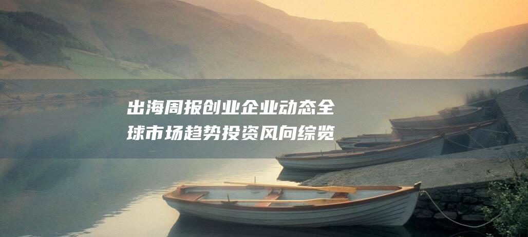 出海周报 创业企业动态 全球市场趋势 投资风向综览 (创业公司出海 终于也有商业模式的输出了)