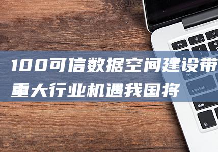 100 可信数据空间建设带来重大行业机遇 我国将迈入数据空间新时代 (可信度100%)