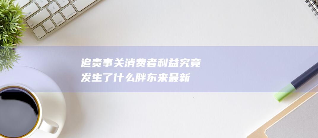 追责！事关消费者利益 究竟发生了什么 胖东来最新强硬表态 (追责追究)