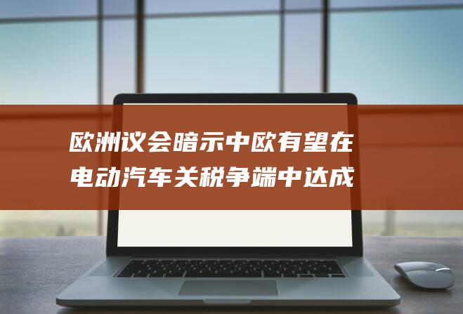 欧洲议会暗示中欧有望在电动汽车关税争端中达成协议 (欧洲 议会)